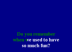 Do you remember
when we used to have
so much fun?
