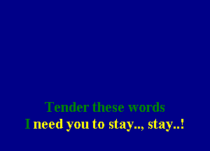 Tender these words
I need you to stay.., stay..!