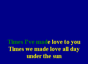 Times I've made love to you
Times we made love all day
under the sun