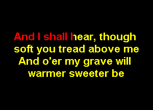 And I shall hear, though
soft you tread above me
And o'er my grave will
warmer sweeter be