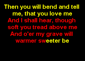 Then you will bend and tell
me, that you love me
And I shall hear, though
soft you tread above me
And o'er my grave will
warmer sweeter be