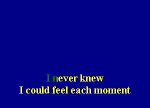 I never knew
I could feel each moment