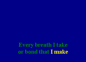 Every breath I take
or bond that I make
