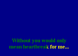 Without you would only
mean heartbreak for me...