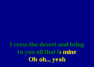I cross the desert and bring
to you all that is mine
Oh-oh.., yeah