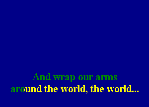 And wrap our arms
armmd the world, the world...