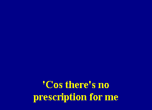 'Cos there's no
prescription for me