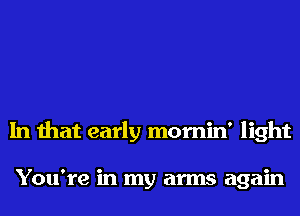 In that early mornin' light

You're in my arms again