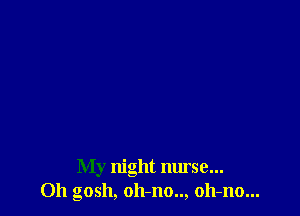 My night nurse...
Oh gosh, oh-no.., oh-no...