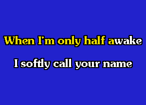 When I'm only half awake

I softly call your name