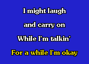 I might laugh
and carry on

While Fm talkin'

For a while I'm okay