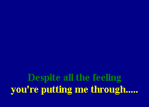 Despite all the feeling
you're putting me through .....