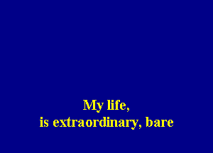 My life,
is extraordinary, bare