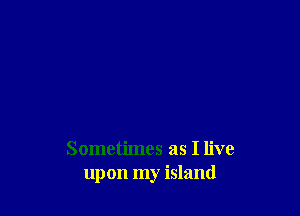 Sometimes as I live
upon my island