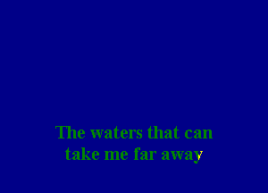 The waters that can
take me far away