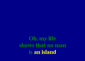 Oh, my life
shows that no man
is an island