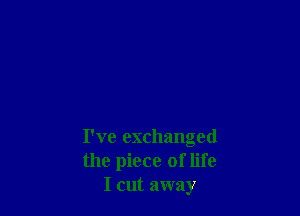 I've exchanged
the piece of life
I cut away