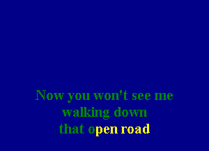 N ow you won't see me
walking down
that open road