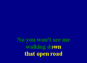 N 0 you won't see me
walking down
that open road