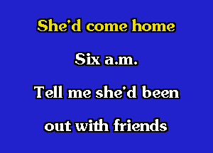 She'd come home

Six a.m.

Tell me she'd been

out with friends