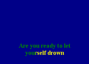 Are you ready to let
yomself drown