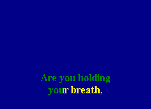 Are you holding
your breath,