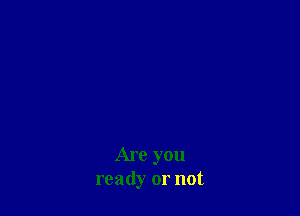 Are you
ready or not