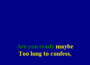 Are you ready maybe
Too long to confess,