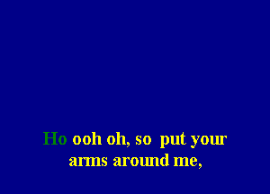 Ho ooh oh, so put your
arms around me,