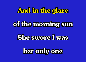 And in the glare

of the morning sun

She swore I was

her only one