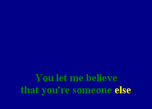 You let me believe
that you're someone else