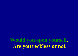 W ould you open yourself,
Are you reckless or not