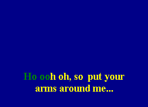 Ho ooh oh, so put your
arms around me...