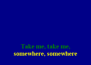 Take me, take me,
somewhere, somewhere