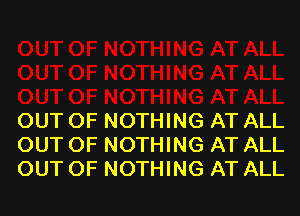 OUT OF NOTHING AT ALL
OUT OF NOTHING AT ALL
OUT OF NOTHING AT ALL