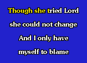 Though she tried Lord
she could not change

And I only have

myself to blame
