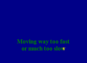 Moving way too fast
or much too slow