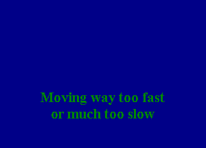 Moving way too fast
or much too slow