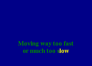 Moving way too fast
or much too slow