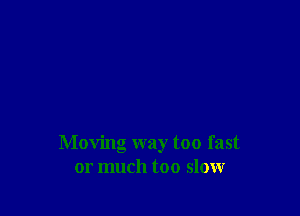 Moving way too fast
or much too slow