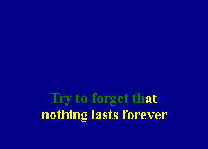 Try to forget that
nothing lasts forever