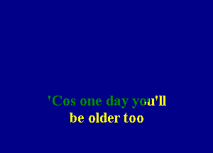 'Cos one day you'll
be older too