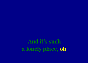 And it's such
a lonely place, oh