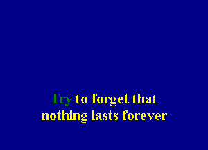 Try to forget that
nothing lasts forever