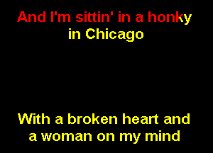 And I'm sittin' in a honky
in Chicago

With a broken heart and
a woman on my mind