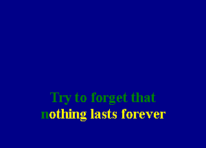 Try to forget that
nothing lasts forever