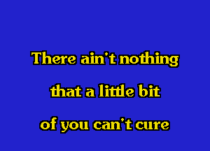 There ain't nothing

that a little bit

of you can't cure