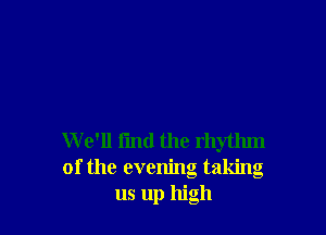 W e'll fmd the rhythm
of the evening taking
us up high