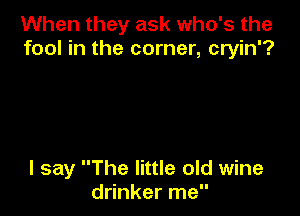 When they ask who's the
fool in the corner, cryin'?

I say The little old wine
drinker me