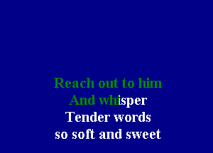 Reach out to him
And whisper
Tender words
so soft and sweet